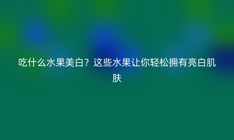 吃什么水果美白？這些水果讓你輕松擁有亮白肌膚