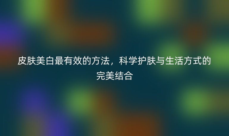 皮膚美白最有效的方法，科學護膚與生活方式的完美結合