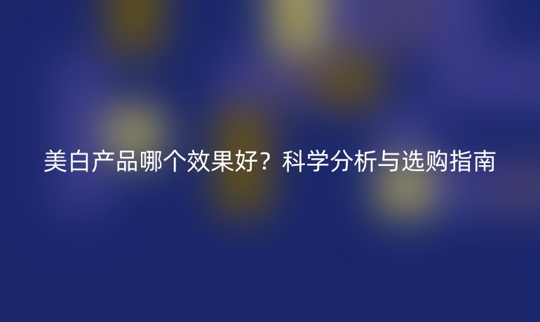 美白產品哪個效果好？科學分析與選購指南