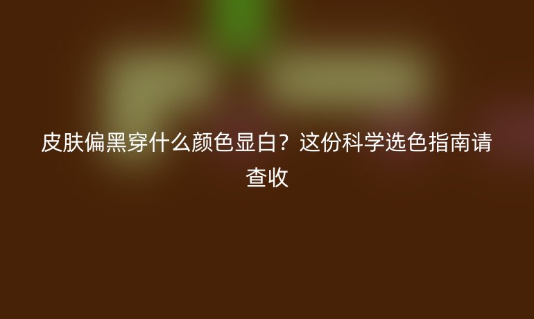 皮膚偏黑穿什么顏色顯白？這份科學選色指南請查收