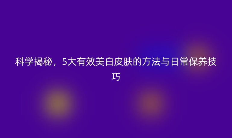 科學(xué)揭秘，5大有效美白皮膚的方法與日常保養(yǎng)技巧