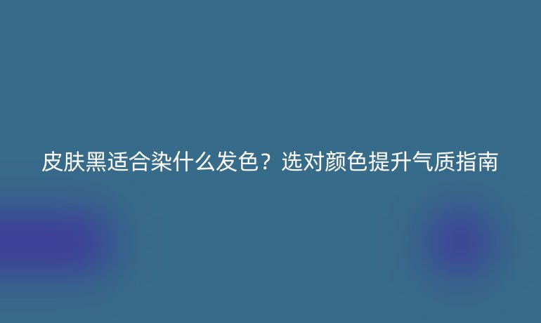 皮膚黑適合染什么發(fā)色？選對顏色提升氣質(zhì)指南