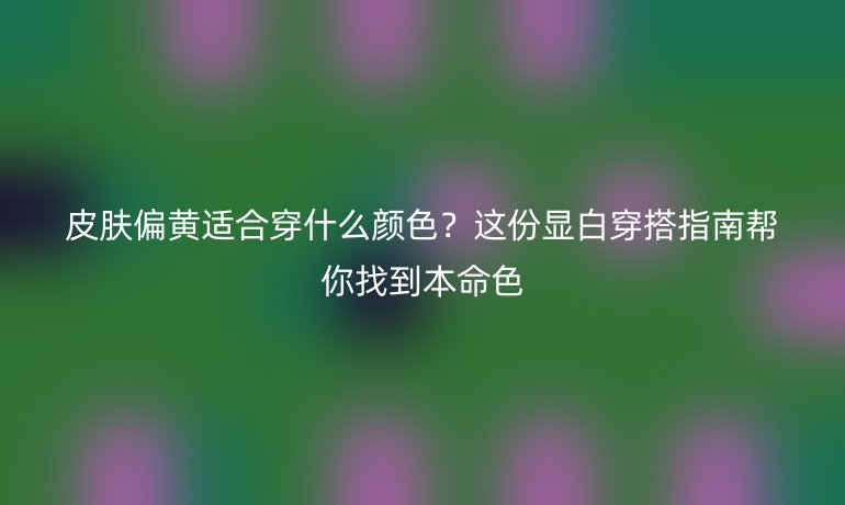 皮膚偏黃適合穿什么顏色？這份顯白穿搭指南幫你找到本命色