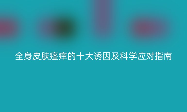 全身皮膚瘙癢的十大誘因及科學(xué)應(yīng)對(duì)指南