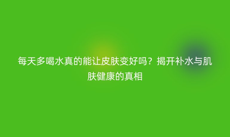 每天多喝水真的能讓皮膚變好嗎？揭開補(bǔ)水與肌膚健康的真相