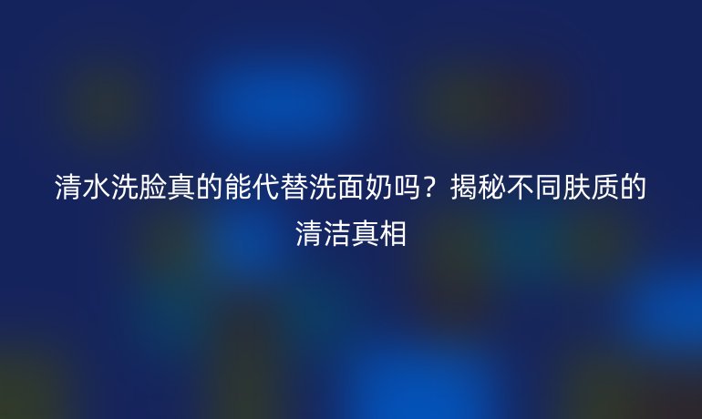 清水洗臉真的能代替洗面奶嗎？揭秘不同膚質的清潔真相