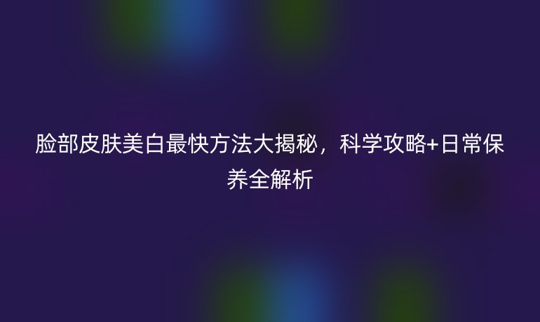 臉部皮膚美白最快方法大揭秘，科學攻略+日常保養全解析