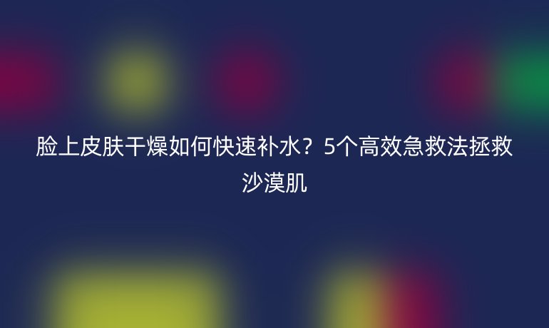 臉上皮膚干燥如何快速補水？5個高效急救法拯救沙漠肌