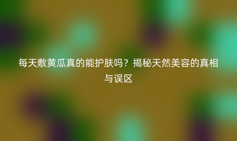 每天敷黃瓜真的能護(hù)膚嗎？揭秘天然美容的真相與誤區(qū)