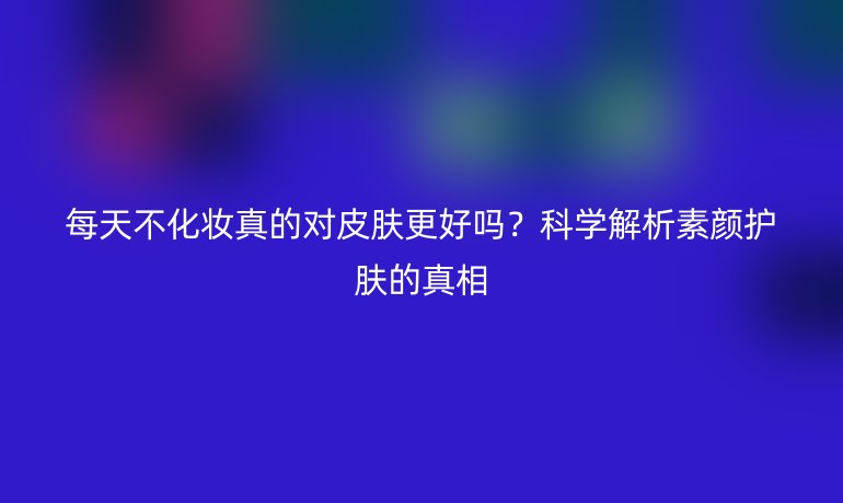 每天不化妝真的對皮膚更好嗎？科學解析素顏護膚的真相