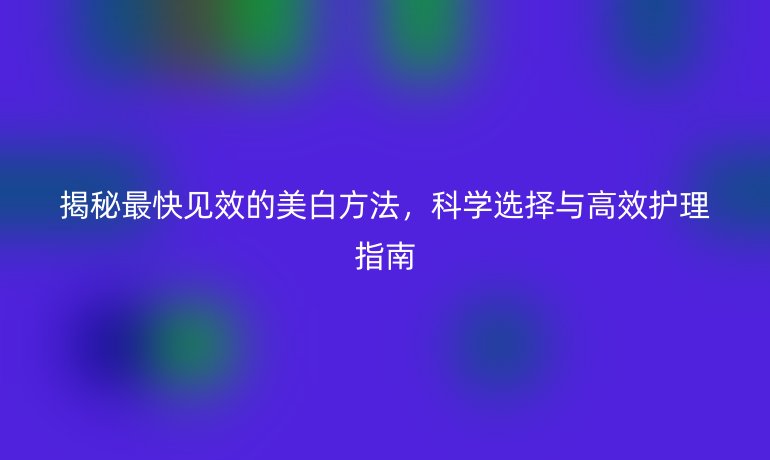 揭秘最快見效的美白方法，科學(xué)選擇與高效護(hù)理指南