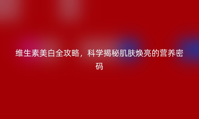 維生素美白全攻略，科學揭秘肌膚煥亮的營養密碼