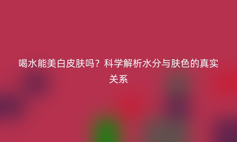 喝水能美白皮膚嗎？科學(xué)解析水分與膚色的真實(shí)關(guān)系