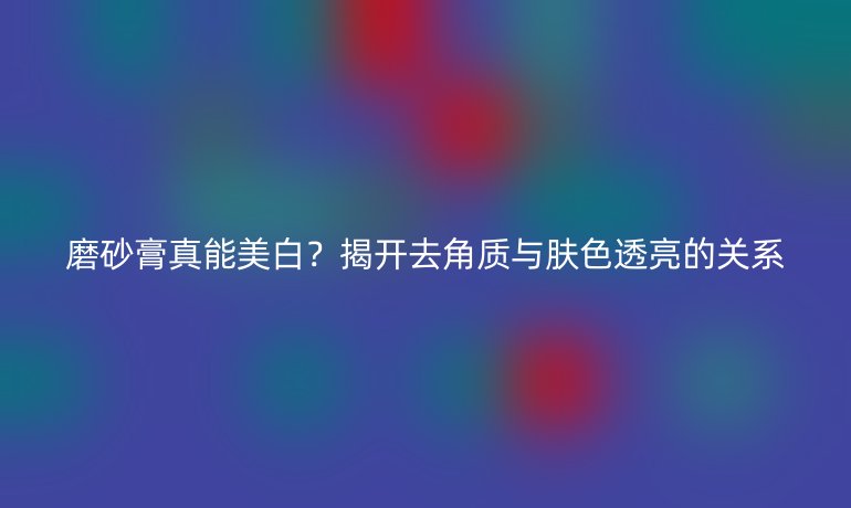 磨砂膏真能美白？揭開去角質與膚色透亮的關系