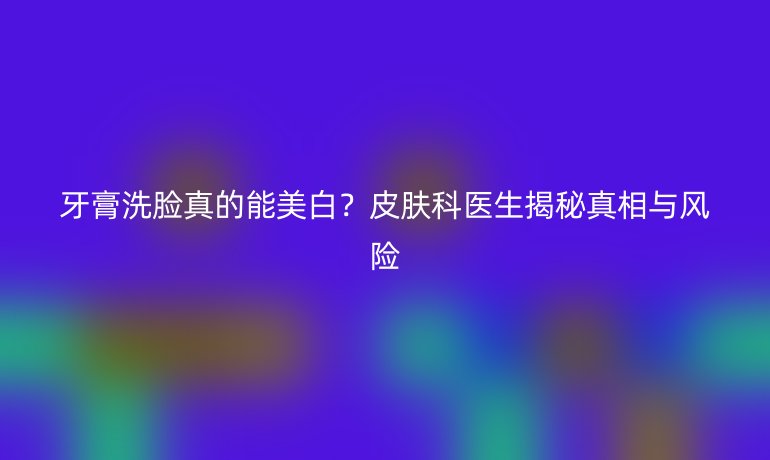 牙膏洗臉真的能美白？皮膚科醫(yī)生揭秘真相與風險