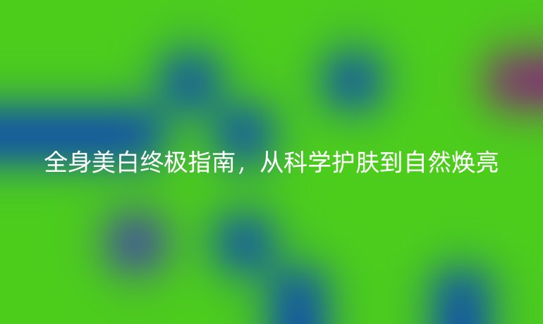 全身美白終極指南，從科學(xué)護(hù)膚到自然煥亮