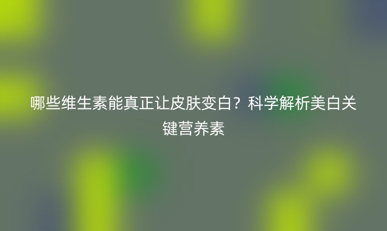 哪些維生素能真正讓皮膚變白？科學解析美白關鍵營養素