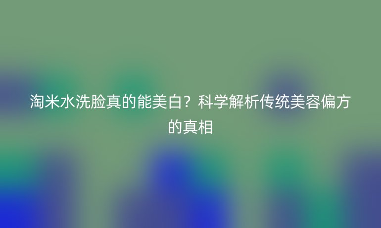 淘米水洗臉真的能美白？科學解析傳統美容偏方的真相