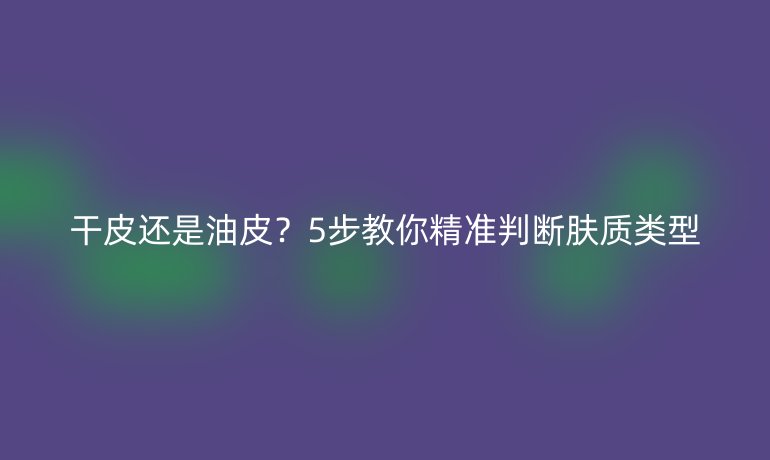 干皮還是油皮？5步教你精準判斷膚質類型