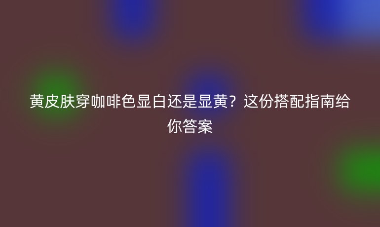 黃皮膚穿咖啡色顯白還是顯黃？這份搭配指南給你答案