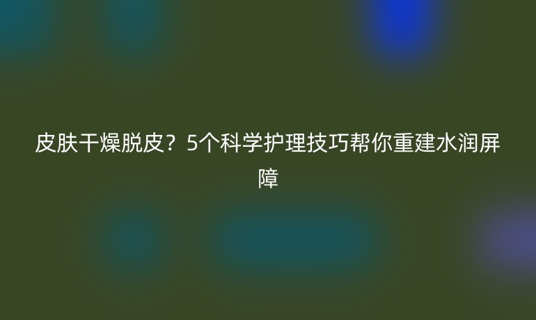 皮膚干燥脫皮？5個科學護理技巧幫你重建水潤屏障