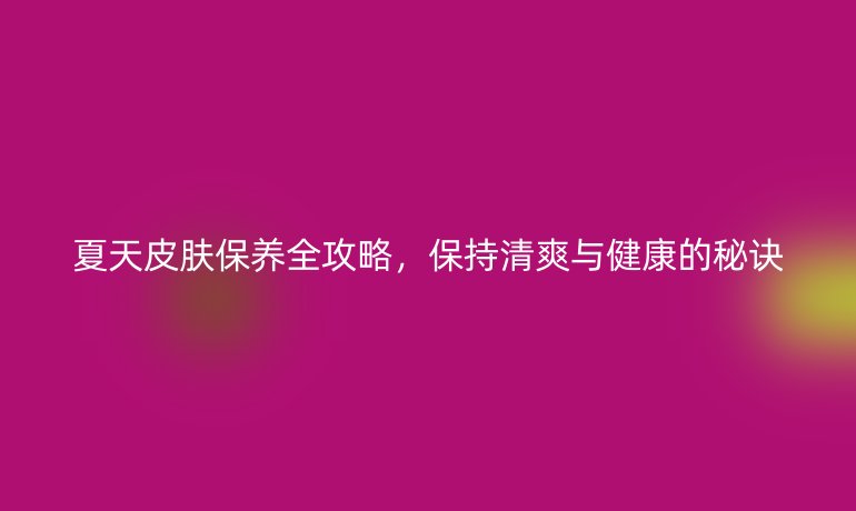 夏天皮膚保養(yǎng)全攻略，保持清爽與健康的秘訣