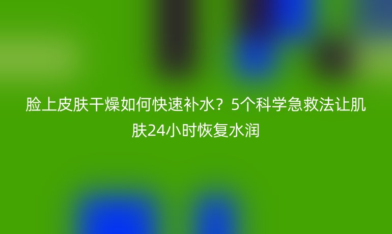 臉上皮膚干燥如何快速補水？5個科學急救法讓肌膚24小時恢復水潤