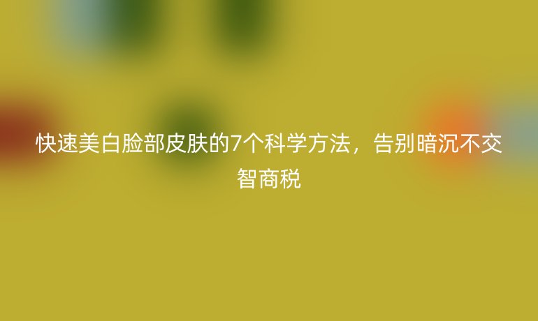 快速美白臉部皮膚的7個科學方法，告別暗沉不交智商稅