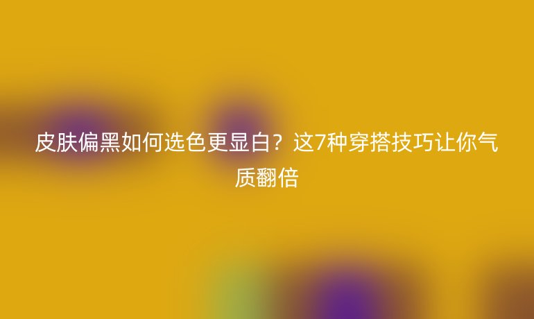 皮膚偏黑如何選色更顯白？這7種穿搭技巧讓你氣質翻倍