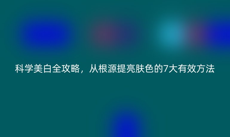 科學美白全攻略，從根源提亮膚色的7大有效方法