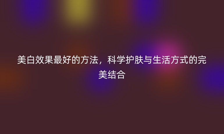 美白效果最好的方法，科學護膚與生活方式的完美結合