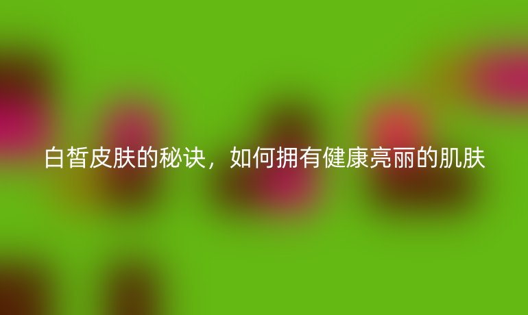 白皙皮膚的秘訣，如何擁有健康亮麗的肌膚