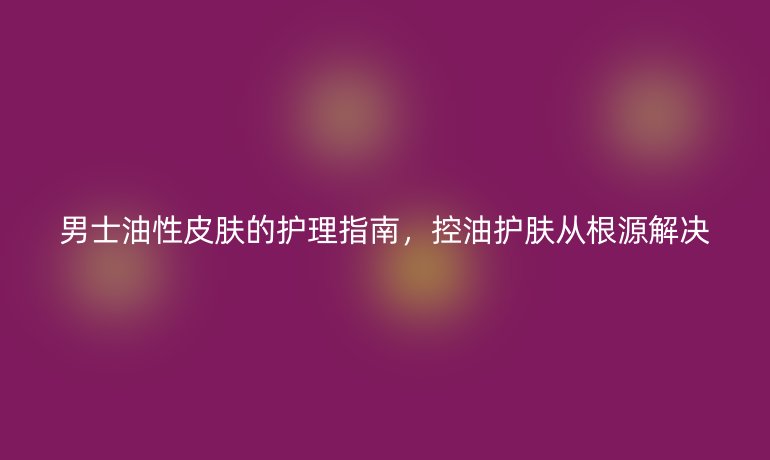 男士油性皮膚的護理指南，控油護膚從根源解決