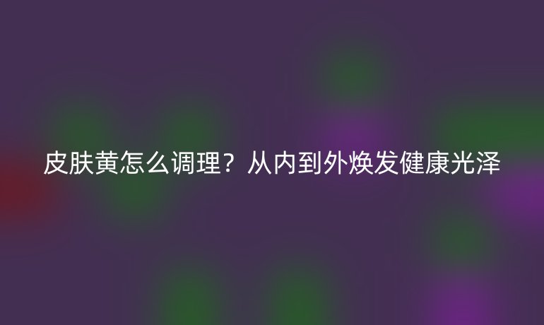 皮膚黃怎么調理？從內到外煥發健康光澤