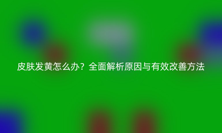 皮膚發黃怎么辦？全面解析原因與有效改善方法