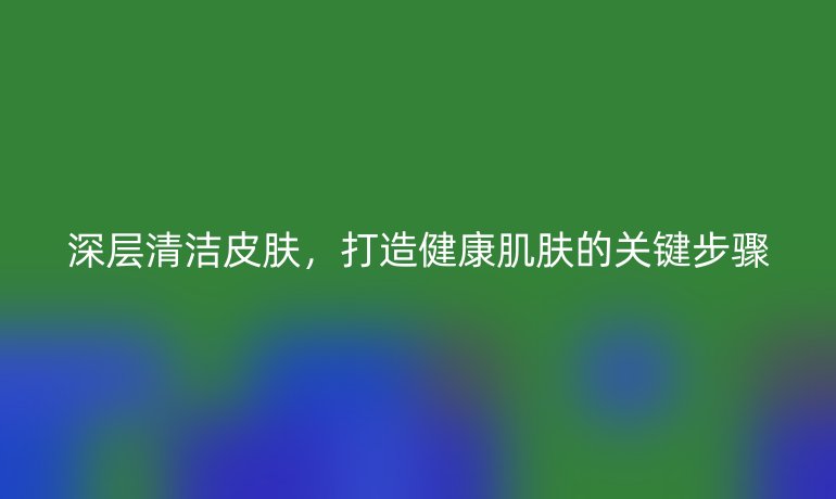 深層清潔皮膚，打造健康肌膚的關鍵步驟