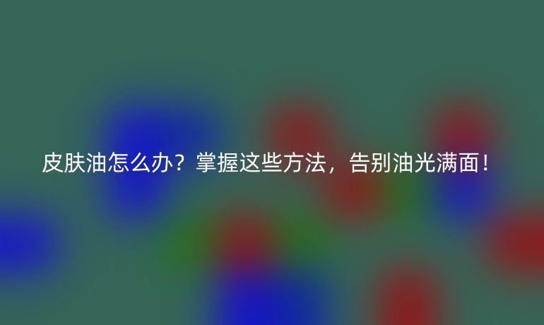 皮膚油怎么辦？掌握這些方法，告別油光滿面！