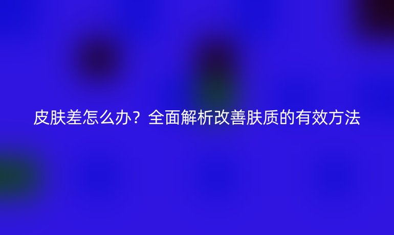 皮膚差怎么辦？全面解析改善膚質的有效方法