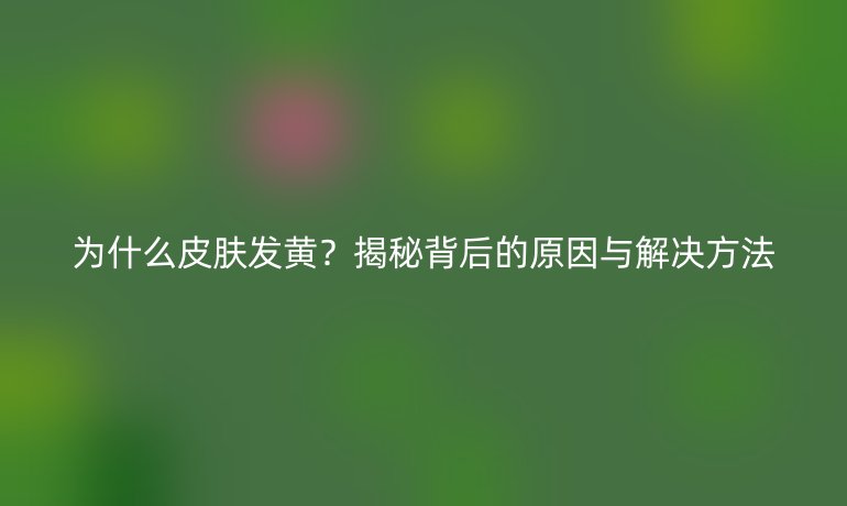 為什么皮膚發黃？揭秘背后的原因與解決方法