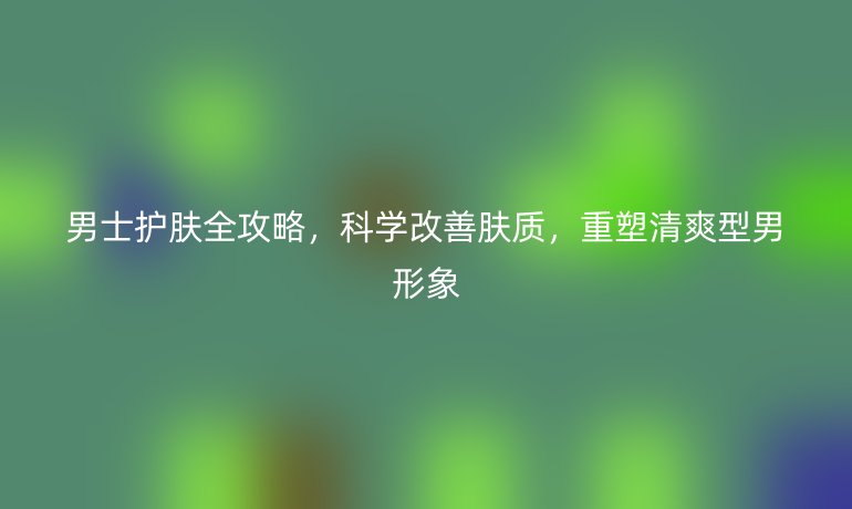 男士護膚全攻略，科學改善膚質，重塑清爽型男形象