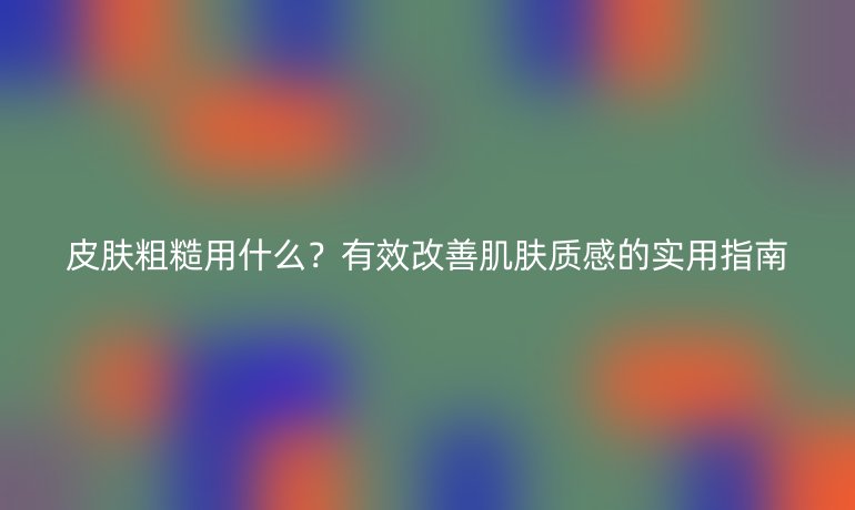 皮膚粗糙用什么？有效改善肌膚質感的實用指南