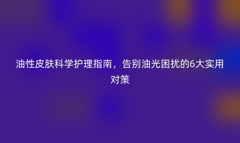 油性皮膚科學護理指南，告別油光困擾的6大實用對策