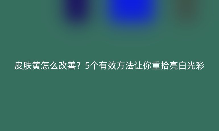 皮膚黃怎么改善？5個有效方法讓你重拾亮白光彩