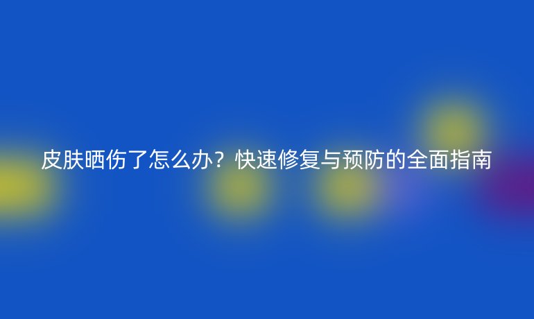 皮膚曬傷了怎么辦？快速修復(fù)與預(yù)防的全面指南