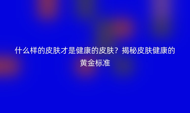 什么樣的皮膚才是健康的皮膚？揭秘皮膚健康的黃金標準