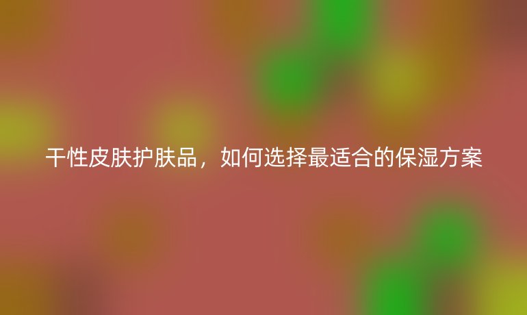 干性皮膚護膚品，如何選擇最適合的保濕方案